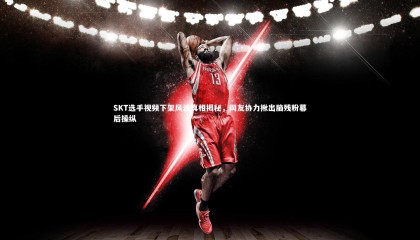 星空-SKT选手视频下架风波真相揭秘，网友协力揪出脑残粉幕后操纵