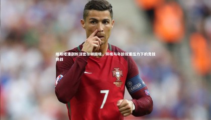 星空体育官网-维斯塔潘剖析汉密尔顿困境，环境与年龄双重压力下的竞技挑战